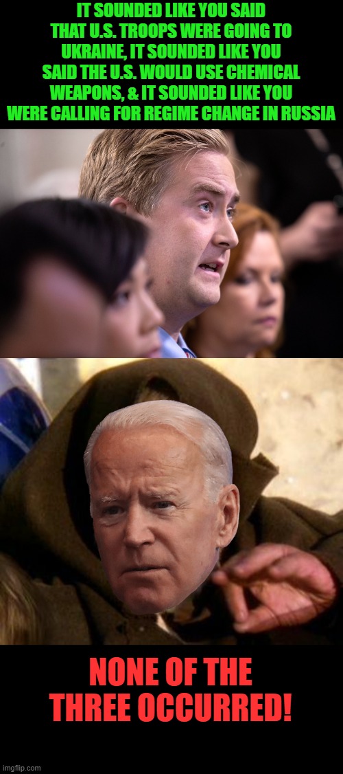 Joe-bi Wan Kenobi attempts another Jedi mind trick. | IT SOUNDED LIKE YOU SAID THAT U.S. TROOPS WERE GOING TO UKRAINE, IT SOUNDED LIKE YOU SAID THE U.S. WOULD USE CHEMICAL WEAPONS, & IT SOUNDED LIKE YOU WERE CALLING FOR REGIME CHANGE IN RUSSIA; NONE OF THE THREE OCCURRED! | image tagged in obi wan kenobi jedi mind trick,biden,liar,hypocrite | made w/ Imgflip meme maker