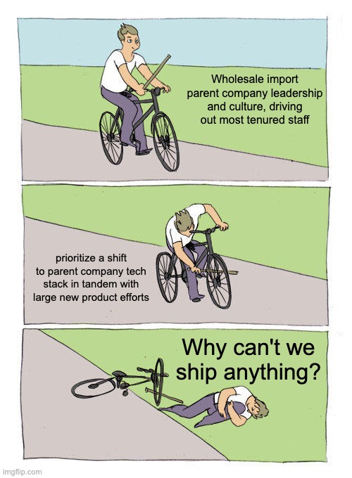 Bike Fall Meme | Wholesale import parent company leadership and culture, driving out most tenured staff; prioritize a shift to parent company tech stack in tandem with large new product efforts; Why can't we ship anything? | image tagged in memes,bike fall | made w/ Imgflip meme maker