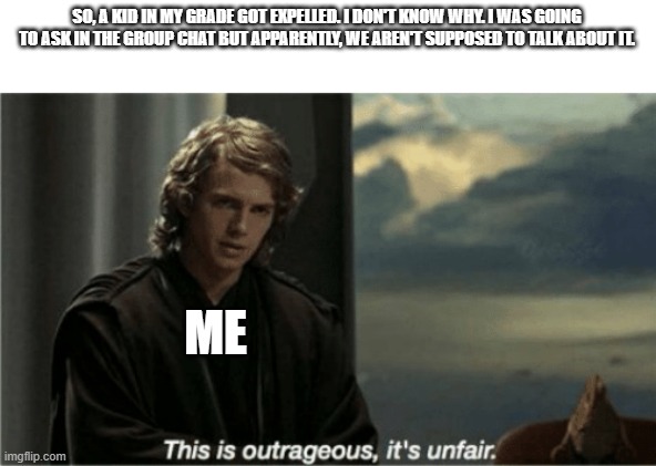 This is outrageous, it's unfair! | SO, A KID IN MY GRADE GOT EXPELLED. I DON'T KNOW WHY. I WAS GOING TO ASK IN THE GROUP CHAT BUT APPARENTLY, WE AREN'T SUPPOSED TO TALK ABOUT IT. ME | image tagged in this is outrageous it's unfair | made w/ Imgflip meme maker