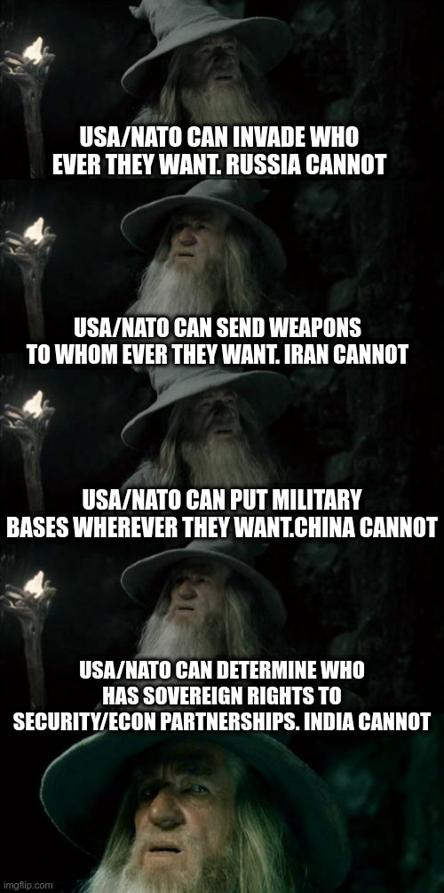USA and NATO | USA/NATO CAN INVADE WHO EVER THEY WANT. RUSSIA CANNOT; USA/NATO CAN SEND WEAPONS TO WHOM EVER THEY WANT. IRAN CANNOT; USA/NATO CAN PUT MILITARY BASES WHEREVER THEY WANT.CHINA CANNOT; USA/NATO CAN DETERMINE WHO HAS SOVEREIGN RIGHTS TO SECURITY/ECON PARTNERSHIPS. INDIA CANNOT | image tagged in confused gandalf,usa,nato,political meme,politics | made w/ Imgflip meme maker