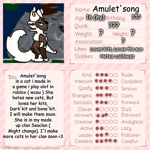 Another challangeee | Amulet'song; 16 (hy); ??? ??? Amulet'song is a cat i made in a game i play alot in roblox ( wceu ) She hates new cats, But loves her kits, Dark'kit and bone'kit. I will make them soon. She is in my made up clan Seaclan ( Might change). I'l make more cats in her clan soon <3; ?             ? ? Loves kits, Loves the sun; Hates coldness | image tagged in oc templet | made w/ Imgflip meme maker