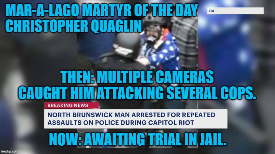 He is whining about being in pre-trial lock up. Poor little Proud Boy. | MAR-A-LAGO MARTYR OF THE DAY                           
CHRISTOPHER QUAGLIN; THEN: MULTIPLE CAMERAS CAUGHT HIM ATTACKING SEVERAL COPS. NOW: AWAITING TRIAL IN JAIL. | image tagged in politics | made w/ Imgflip meme maker