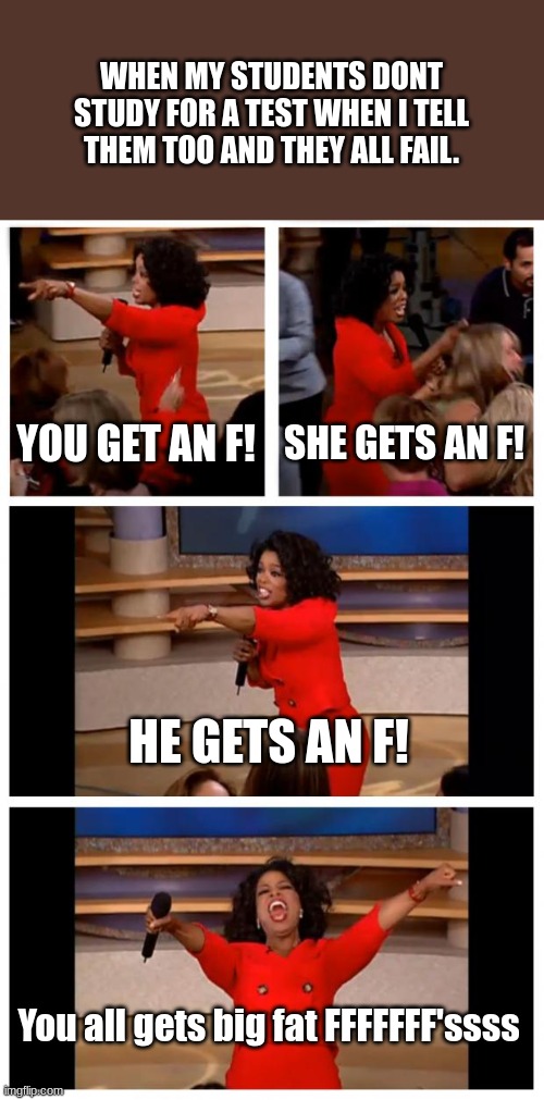 Big Fat F | WHEN MY STUDENTS DONT STUDY FOR A TEST WHEN I TELL THEM TOO AND THEY ALL FAIL. YOU GET AN F! SHE GETS AN F! HE GETS AN F! You all gets big fat FFFFFFF'ssss | image tagged in memes,oprah you get a car everybody gets a car | made w/ Imgflip meme maker