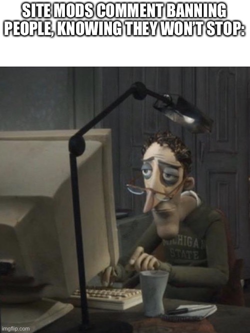 Coraline dad | SITE MODS COMMENT BANNING PEOPLE, KNOWING THEY WON’T STOP: | image tagged in coraline dad | made w/ Imgflip meme maker