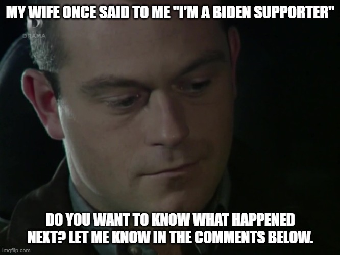 When I Discovered That My Wife is a Biden Supporter | MY WIFE ONCE SAID TO ME "I'M A BIDEN SUPPORTER"; DO YOU WANT TO KNOW WHAT HAPPENED NEXT? LET ME KNOW IN THE COMMENTS BELOW. | image tagged in joe biden,eastenders,ross kemp | made w/ Imgflip meme maker