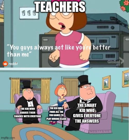 You Guys always act like you're better than me | TEACHERS; THE SMART KID WHO GIVES EVERYONE THE ANSWERS; THE KID WHO SHARES THEIR SNACKS WITH EVERYONE; THE KID WHO FINDS ALL THE FUN GAMES TO PLAY DURING CLASS | image tagged in you guys always act like you're better than me,my school,teachers | made w/ Imgflip meme maker