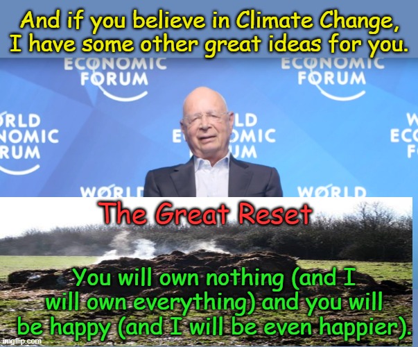 We now pause for this Globalist Elitist Public Service Message...if propaganda had to comply with Truth in Advertising laws. | And if you believe in Climate Change, I have some other great ideas for you. The Great Reset; You will own nothing (and I will own everything) and you will be happy (and I will be even happier). | image tagged in klaus schwab | made w/ Imgflip meme maker