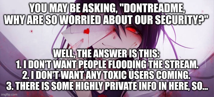 YOU MAY BE ASKING, "DONTREADME, WHY ARE SO WORRIED ABOUT OUR SECURITY?"; WELL, THE ANSWER IS THIS: 
1. I DON'T WANT PEOPLE FLOODING THE STREAM.
2. I DON'T WANT ANY TOXIC USERS COMING. 
3. THERE IS SOME HIGHLY PRIVATE INFO IN HERE, SO... | made w/ Imgflip meme maker