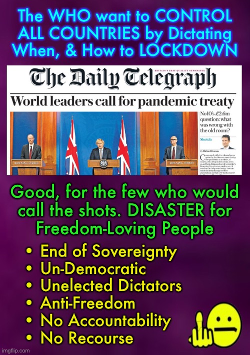 “Treaty” = Submission Contract. Instead of quarantine for the Sick, only, THEY want to CONTROL Everyone, Always | The WHO want to CONTROL
ALL COUNTRIES by Dictating
When, & How to LOCKDOWN; Good, for the few who would
call the shots. DISASTER for
Freedom-Loving People; • End of Sovereignty 
• Un-Democratic
• Unelected Dictators
• Anti-Freedom
• No Accountability
• No Recourse | image tagged in memes,pandemic treaty,submit or else,god given rights should never be relinquished,question everything they do,its not for you | made w/ Imgflip meme maker