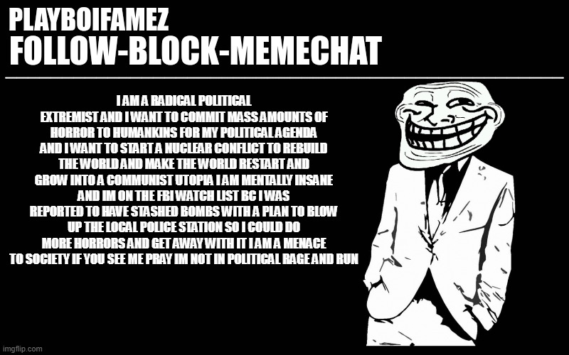 i am politically insane | I AM A RADICAL POLITICAL EXTREMIST AND I WANT TO COMMIT MASS AMOUNTS OF HORROR TO HUMANKINS FOR MY POLITICAL AGENDA AND I WANT TO START A NUCLEAR CONFLICT TO REBUILD THE WORLD AND MAKE THE WORLD RESTART AND GROW INTO A COMMUNIST UTOPIA I AM MENTALLY INSANE AND IM ON THE FBI WATCH LIST BC I WAS REPORTED TO HAVE STASHED BOMBS WITH A PLAN TO BLOW UP THE LOCAL POLICE STATION SO I COULD DO MORE HORRORS AND GET AWAY WITH IT I AM A MENACE TO SOCIETY IF YOU SEE ME PRAY IM NOT IN POLITICAL RAGE AND RUN | image tagged in trollers font | made w/ Imgflip meme maker