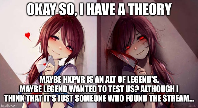 And yes, this "posts must be approved" thing is kinda annoying, but very vital | OKAY SO, I HAVE A THEORY; MAYBE HXPVR IS AN ALT OF LEGEND'S. MAYBE LEGEND WANTED TO TEST US? ALTHOUGH I THINK THAT IT'S JUST SOMEONE WHO FOUND THE STREAM... | made w/ Imgflip meme maker