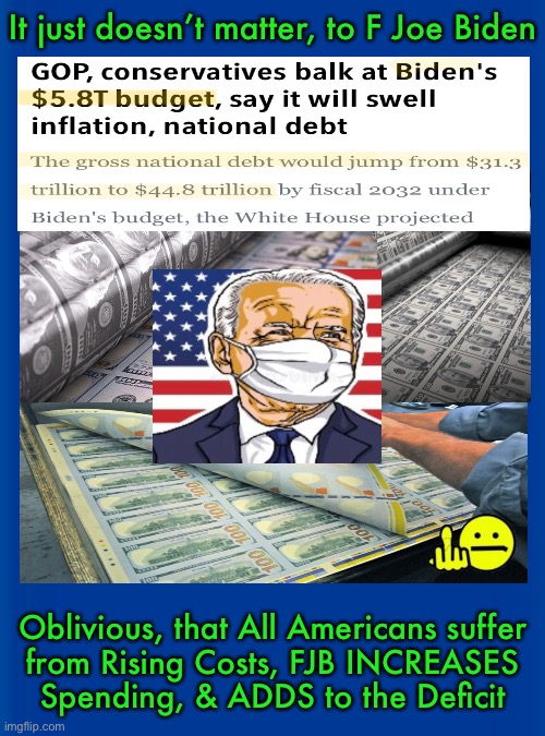 Mr. Inflation - F Joe Biden Taxes Us More, & Spends More, adding Another $5 TRILLION to our Debt?! | It just doesn’t matter, to F Joe Biden; Oblivious, that All Americans suffer
from Rising Costs, FJB INCREASES
Spending, & ADDS to the Deficit | image tagged in memes,purposely screwing america and americans,all of you biden voters can kiss my ass,80 million of u from that fair election | made w/ Imgflip meme maker