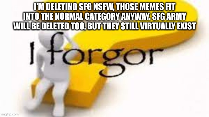 this may the last post in here for now | I'M DELETING SFG NSFW, THOSE MEMES FIT INTO THE NORMAL CATEGORY ANYWAY. SFG ARMY WILL BE DELETED TOO, BUT THEY STILL VIRTUALLY EXIST | image tagged in i forgor | made w/ Imgflip meme maker