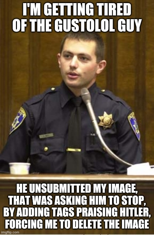 Police Officer Testifying Meme | I'M GETTING TIRED OF THE GUSTOLOL GUY; HE UNSUBMITTED MY IMAGE, THAT WAS ASKING HIM TO STOP, BY ADDING TAGS PRAISING HITLER, FORCING ME TO DELETE THE IMAGE | image tagged in memes,police officer testifying | made w/ Imgflip meme maker