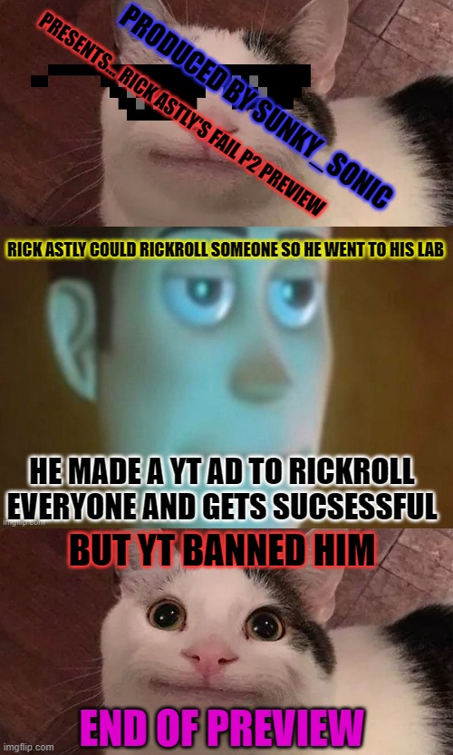 PRESENTS... RICK ASTLY'S FAIL P2 PREVIEW; PRODUCED BY SUNKY_SONIC; RICK ASTLY COULD RICKROLL SOMEONE SO HE WENT TO HIS LAB; HE MADE A YT AD TO RICKROLL EVERYONE AND GETS SUCSESSFUL; BUT YT BANNED HIM; END OF PREVIEW | image tagged in belugacat | made w/ Imgflip meme maker