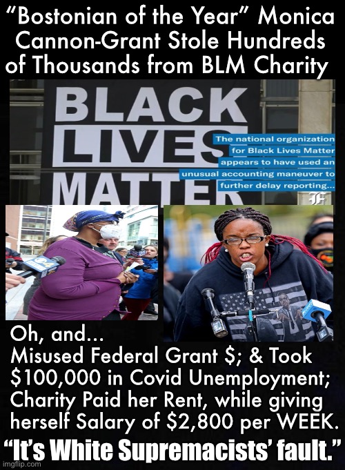 This One Life Mattered More Than All the Rest.   Or, just more Systemic Racism & White Supremacy | “Bostonian of the Year” Monica
Cannon-Grant Stole Hundreds
of Thousands from BLM Charity; Oh, and… 
Misused Federal Grant $; & Took
$100,000 in Covid Unemployment;
Charity Paid her Rent, while giving
herself Salary of $2,800 per WEEK. “It’s White Supremacists’ fault.” | image tagged in memes,blm charity,did your donation go straight into her pocket,its just more free money,manna from heaven,because why | made w/ Imgflip meme maker