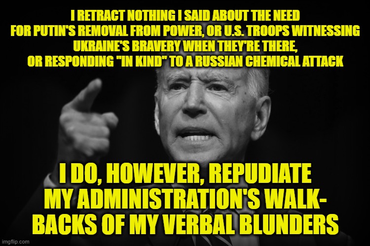 Not Sorry | I RETRACT NOTHING I SAID ABOUT THE NEED FOR PUTIN'S REMOVAL FROM POWER, OR U.S. TROOPS WITNESSING
UKRAINE'S BRAVERY WHEN THEY'RE THERE, OR RESPONDING "IN KIND" TO A RUSSIAN CHEMICAL ATTACK; I DO, HOWEVER, REPUDIATE MY ADMINISTRATION'S WALK- BACKS OF MY VERBAL BLUNDERS | image tagged in joe biden,verbal blunders,walk-backs | made w/ Imgflip meme maker