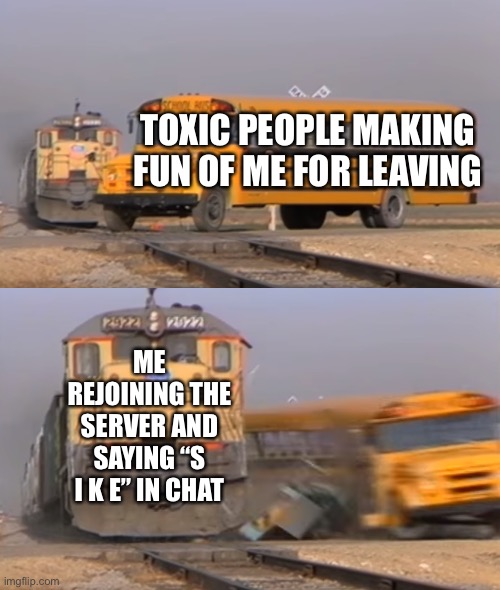 A train hitting a school bus | TOXIC PEOPLE MAKING FUN OF ME FOR LEAVING; ME REJOINING THE SERVER AND SAYING “S I K E” IN CHAT | image tagged in a train hitting a school bus | made w/ Imgflip meme maker