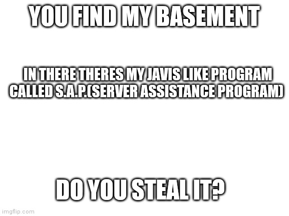 Blank White Template | YOU FIND MY BASEMENT; IN THERE THERES MY JAVIS LIKE PROGRAM CALLED S.A.P.(SERVER ASSISTANCE PROGRAM); DO YOU STEAL IT? | image tagged in blank white template | made w/ Imgflip meme maker