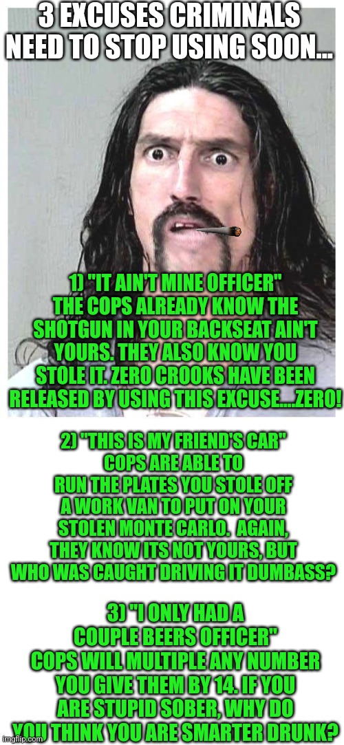 Dumb criminals......stop using these words immediately! | 3 EXCUSES CRIMINALS NEED TO STOP USING SOON... 1) "IT AIN'T MINE OFFICER"
THE COPS ALREADY KNOW THE SHOTGUN IN YOUR BACKSEAT AIN'T YOURS. THEY ALSO KNOW YOU STOLE IT. ZERO CROOKS HAVE BEEN RELEASED BY USING THIS EXCUSE....ZERO! 2) "THIS IS MY FRIEND'S CAR"
COPS ARE ABLE TO RUN THE PLATES YOU STOLE OFF A WORK VAN TO PUT ON YOUR STOLEN MONTE CARLO.  AGAIN, THEY KNOW ITS NOT YOURS, BUT WHO WAS CAUGHT DRIVING IT DUMBASS? 3) "I ONLY HAD A COUPLE BEERS OFFICER"
COPS WILL MULTIPLE ANY NUMBER YOU GIVE THEM BY 14. IF YOU ARE STUPID SOBER, WHY DO YOU THINK YOU ARE SMARTER DRUNK? | image tagged in confused criminal,dumbass,stupid people,crime,wtf | made w/ Imgflip meme maker