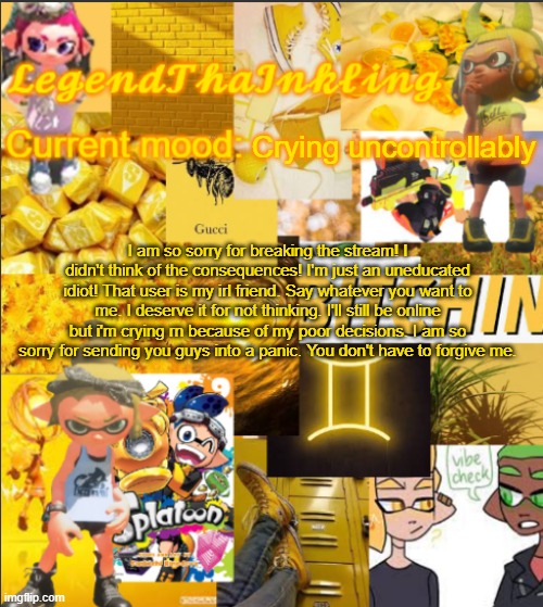 I'm truly sorry for everything. | Crying uncontrollably; I am so sorry for breaking the stream! I didn't think of the consequences! I'm just an uneducated idiot! That user is my irl friend. Say whatever you want to me. I deserve it for not thinking. I'll still be online but i'm crying rn because of my poor decisions. I am so sorry for sending you guys into a panic. You don't have to forgive me. | image tagged in legendthainkling's announcement temp | made w/ Imgflip meme maker