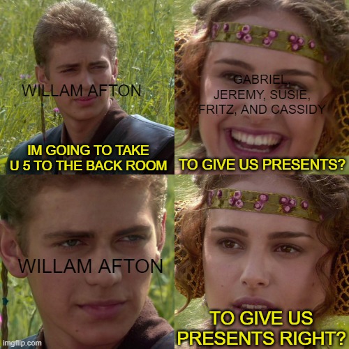 the 1st missing Children incident in a nutshell | GABRIEL, JEREMY, SUSIE, FRITZ, AND CASSIDY; WILLAM AFTON; IM GOING TO TAKE U 5 TO THE BACK ROOM; TO GIVE US PRESENTS? WILLAM AFTON; TO GIVE US PRESENTS RIGHT? | image tagged in anakin padme 4 panel,fnaf,memes | made w/ Imgflip meme maker