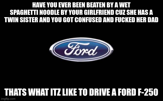 no i havent but lol | HAVE YOU EVER BEEN BEATEN BY A WET SPAGHETTI NOODLE BY YOUR GIRLFRIEND CUZ SHE HAS A TWIN SISTER AND YOU GOT CONFUSED AND FUCKED HER DAD; THATS WHAT ITZ LIKE TO DRIVE A FORD F-250 | image tagged in ford,f-250 | made w/ Imgflip meme maker