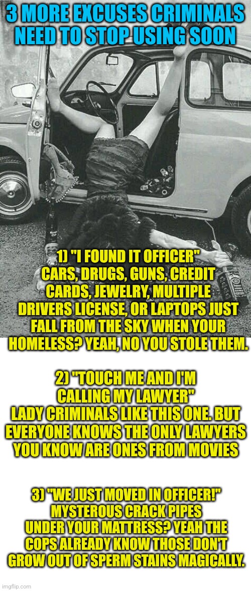 Ever wstch dumb criminal vids on youtube? Dumb is not the right word |  3 MORE EXCUSES CRIMINALS NEED TO STOP USING SOON; 1) "I FOUND IT OFFICER"
CARS, DRUGS, GUNS, CREDIT CARDS, JEWELRY, MULTIPLE DRIVERS LICENSE, OR LAPTOPS JUST FALL FROM THE SKY WHEN YOUR HOMELESS? YEAH, NO YOU STOLE THEM. 2) "TOUCH ME AND I'M CALLING MY LAWYER"
LADY CRIMINALS LIKE THIS ONE. BUT EVERYONE KNOWS THE ONLY LAWYERS YOU KNOW ARE ONES FROM MOVIES; 3) "WE JUST MOVED IN OFFICER!"
MYSTEROUS CRACK PIPES UNDER YOUR MATTRESS? YEAH THE COPS ALREADY KNOW THOSE DON'T GROW OUT OF SPERM STAINS MAGICALLY. | image tagged in drunk girl,criminal,stupid people,youtube,excuse me what the heck | made w/ Imgflip meme maker