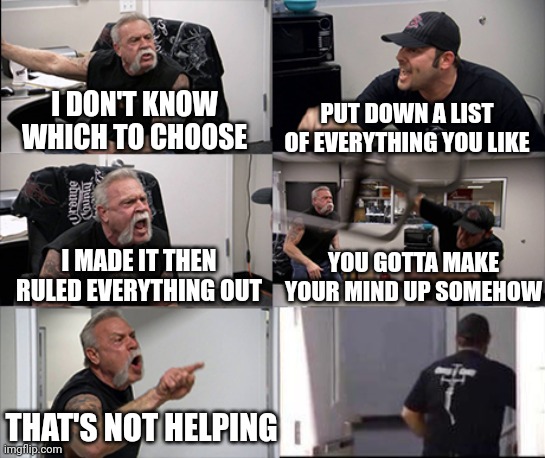 Indecisive | I DON'T KNOW WHICH TO CHOOSE; PUT DOWN A LIST OF EVERYTHING YOU LIKE; I MADE IT THEN RULED EVERYTHING OUT; YOU GOTTA MAKE YOUR MIND UP SOMEHOW; THAT'S NOT HELPING | image tagged in american chopper argument 6 panel | made w/ Imgflip meme maker