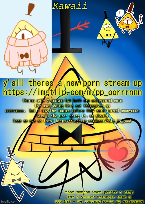 "mom im scared pick me up" (NEW KAWAII EDIT: the user has deleted and a site mod has deleted the stream. no need to report it :) | y'all theres a new porn stream up
https://imgflip.com/m/pp_oorrrnnn; theres only 2 images but both are uncensored porn
the user doing this put themselves as anonymous,  but i saw the images before they were turned anonymous
here's the user doing it, we should keep an eye on them: https://imgflip.com/user/hate_is_good | image tagged in bill cipher is secretly a dorito in disguise change my mind | made w/ Imgflip meme maker