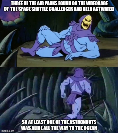 Skeletor disturbing facts | THREE OF THE AIR PACKS FOUND ON THE WRECKAGE OF  THE SPACE SHUTTLE CHALLENGER HAD BEEN ACTIVATED; SO AT LEAST ONE OF THE ASTRONAUTS WAS ALIVE ALL THE WAY TO THE OCEAN | image tagged in skeletor disturbing facts | made w/ Imgflip meme maker