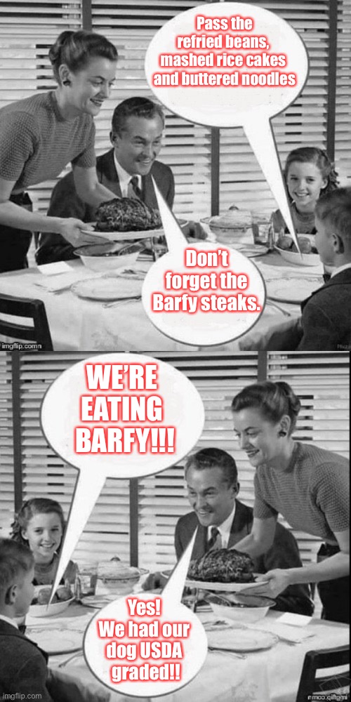 Depression Day Dinner | Pass the refried beans, 
mashed rice cakes 
and buttered noodles; Don’t forget the Barfy steaks. WE’RE 
EATING 
BARFY!!! Yes! 
We had our 
dog USDA 
graded!! | image tagged in vintage family dinner extended,dead milkmen,memes from songs,dinner | made w/ Imgflip meme maker