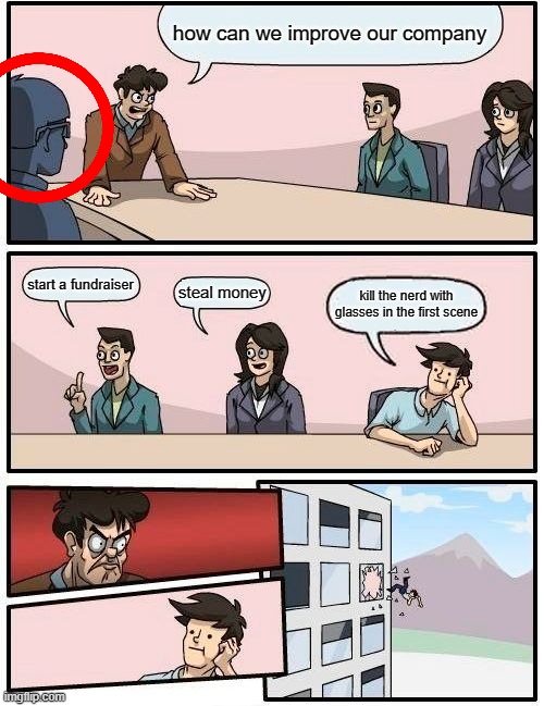 Boardroom Meeting Suggestion Meme | how can we improve our company; start a fundraiser; steal money; kill the nerd with glasses in the first scene | image tagged in memes,boardroom meeting suggestion | made w/ Imgflip meme maker
