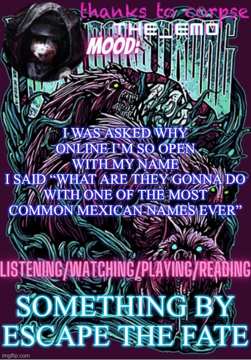 The razor blade ninja | I WAS ASKED WHY ONLINE I’M SO OPEN WITH MY NAME
I SAID “WHAT ARE THEY GONNA DO WITH ONE OF THE MOST COMMON MEXICAN NAMES EVER”; SOMETHING BY ESCAPE THE FATE | image tagged in the razor blade ninja | made w/ Imgflip meme maker