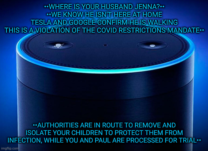 Echos | ••WHERE IS YOUR HUSBAND JENNA?••
••WE KNOW HE ISN'T HERE AT HOME
TESLA AND GOOGLE CONFIRM HE IS WALKING
THIS IS A VIOLATION OF THE COVID RESTRICTIONS MANDATE••; ••AUTHORITIES ARE IN ROUTE TO REMOVE AND ISOLATE YOUR CHILDREN TO PROTECT THEM FROM INFECTION, WHILE YOU AND PAUL ARE PROCESSED FOR TRIAL•• | image tagged in alexa | made w/ Imgflip meme maker