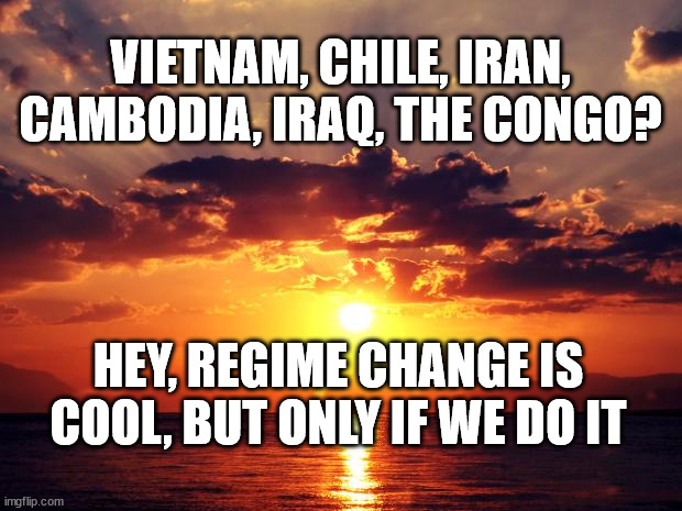 Sunset | VIETNAM, CHILE, IRAN, CAMBODIA, IRAQ, THE CONGO? HEY, REGIME CHANGE IS COOL, BUT ONLY IF WE DO IT | image tagged in sunset | made w/ Imgflip meme maker