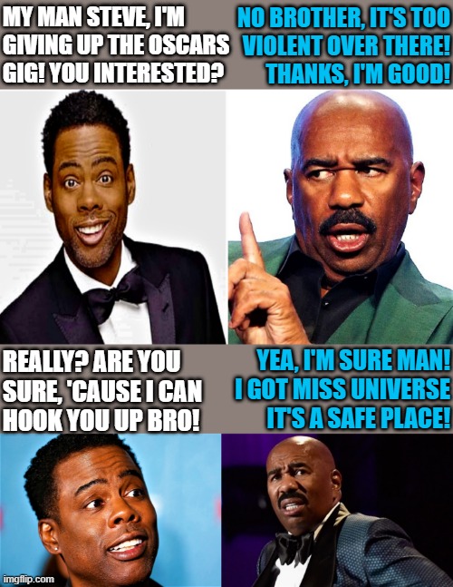 Chris Rock and Steve Harvey |  MY MAN STEVE, I'M
GIVING UP THE OSCARS
GIG! YOU INTERESTED? NO BROTHER, IT'S TOO
VIOLENT OVER THERE!
THANKS, I'M GOOD! REALLY? ARE YOU 
SURE, 'CAUSE I CAN
HOOK YOU UP BRO! YEA, I'M SURE MAN!
I GOT MISS UNIVERSE
IT'S A SAFE PLACE! | image tagged in popular memes,will smith punching chris rock,chris rock,will smith,the oscars,steve harvey miss universe | made w/ Imgflip meme maker