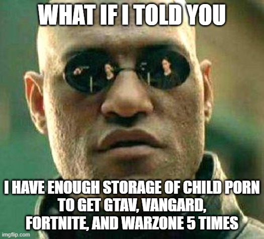What if i told you | WHAT IF I TOLD YOU; I HAVE ENOUGH STORAGE OF CHILD PORN
TO GET GTAV, VANGARD, FORTNITE, AND WARZONE 5 TIMES | image tagged in what if i told you | made w/ Imgflip meme maker