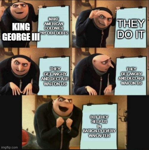 5 panel gru meme | MAKE AMERICAN COLONIES PAY OUR DEBTS; THEY DO IT; KING GEORGE III; THEY GET ANGRY AND DECLARE WAR ON US; THEY GET ANGRY AND DECLARE WAR ON US; BUT THEY HELP US IN BASICALLY EVERY WAR AFTER | image tagged in 5 panel gru meme | made w/ Imgflip meme maker