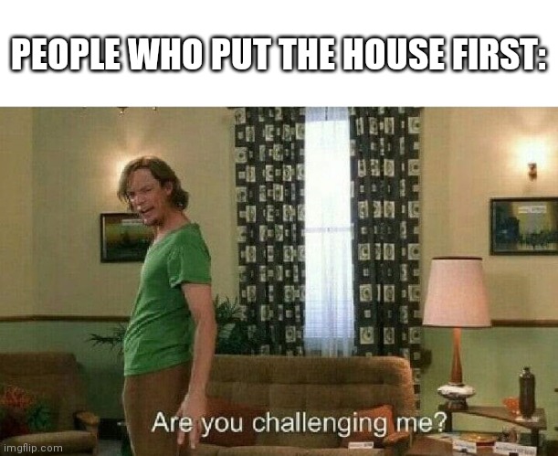 Are you challenging me? | PEOPLE WHO PUT THE HOUSE FIRST: | image tagged in are you challenging me | made w/ Imgflip meme maker