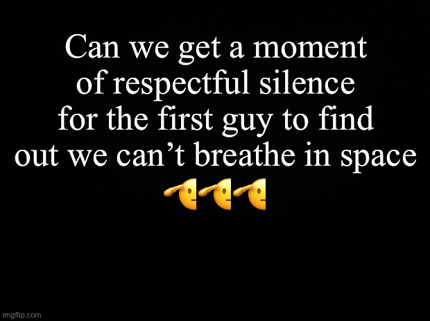 … | Can we get a moment of respectful silence for the first guy to find out we can’t breathe in space; 🫡🫡🫡 | image tagged in black background | made w/ Imgflip meme maker