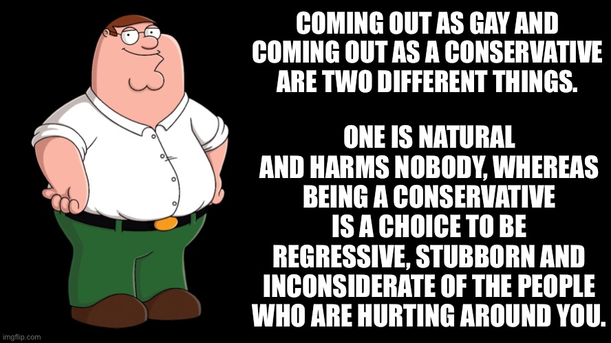 Peter explains how conservatives make themselves out to be victims | COMING OUT AS GAY AND COMING OUT AS A CONSERVATIVE ARE TWO DIFFERENT THINGS. ONE IS NATURAL AND HARMS NOBODY, WHEREAS BEING A CONSERVATIVE IS A CHOICE TO BE REGRESSIVE, STUBBORN AND INCONSIDERATE OF THE PEOPLE WHO ARE HURTING AROUND YOU. | image tagged in peter griffin explains,conservatives,conservative logic,bigotry,reactionary,lgbtq | made w/ Imgflip meme maker
