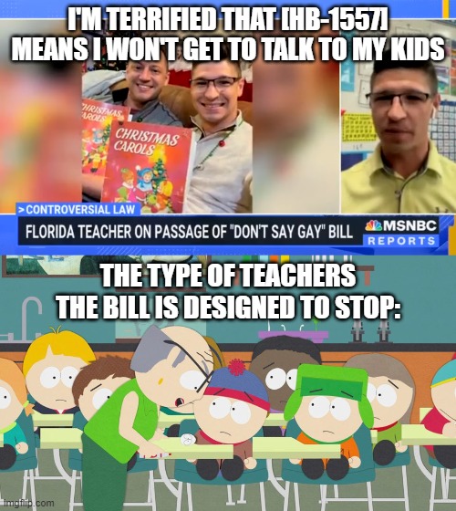 the parental rights bill in florida | I'M TERRIFIED THAT [HB-1557] MEANS I WON'T GET TO TALK TO MY KIDS; THE TYPE OF TEACHERS THE BILL IS DESIGNED TO STOP: | image tagged in lgbtq,parents,rights,children,elementary,desantis | made w/ Imgflip meme maker