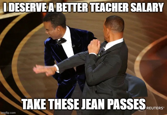 Jean passes rock | I DESERVE A BETTER TEACHER SALARY; TAKE THESE JEAN PASSES | image tagged in will smith punching chris rock | made w/ Imgflip meme maker