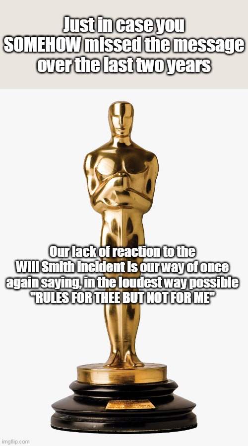 Petulant Entitled Gas Bags | Just in case you SOMEHOW missed the message over the last two years; Our lack of reaction to the Will Smith incident is our way of once again saying, in the loudest way possible
"RULES FOR THEE BUT NOT FOR ME" | image tagged in memes,oscars,will smith | made w/ Imgflip meme maker