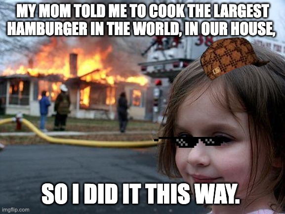 Disaster Girl | MY MOM TOLD ME TO COOK THE LARGEST HAMBURGER IN THE WORLD, IN OUR HOUSE, SO I DID IT THIS WAY. | image tagged in memes,disaster girl | made w/ Imgflip meme maker
