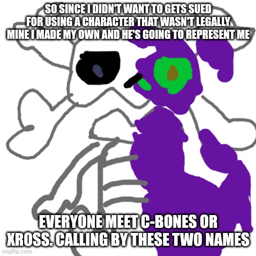 Blank Transparent Square Meme | SO SINCE I DIDN'T WANT TO GETS SUED FOR USING A CHARACTER THAT WASN'T LEGALLY MINE I MADE MY OWN AND HE'S GOING TO REPRESENT ME; EVERYONE MEET C-BONES OR XROSS. CALLING BY THESE TWO NAMES | image tagged in memes,blank transparent square | made w/ Imgflip meme maker
