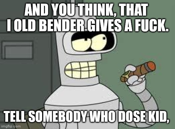 Bender | AND YOU THINK, THAT  I OLD BENDER GIVES A FUCK. TELL SOMEBODY WHO DOSE KID, | image tagged in bender | made w/ Imgflip meme maker