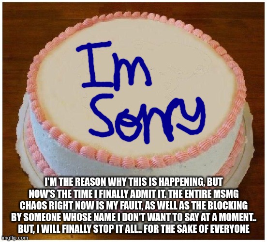 Another Apology Cake | I'M THE REASON WHY THIS IS HAPPENING, BUT NOW'S THE TIME I FINALLY ADMIT IT. THE ENTIRE MSMG CHAOS RIGHT NOW IS MY FAULT, AS WELL AS THE BLOCKING BY SOMEONE WHOSE NAME I DON'T WANT TO SAY AT A MOMENT.. BUT, I WILL FINALLY STOP IT ALL.. FOR THE SAKE OF EVERYONE | image tagged in another apology cake | made w/ Imgflip meme maker
