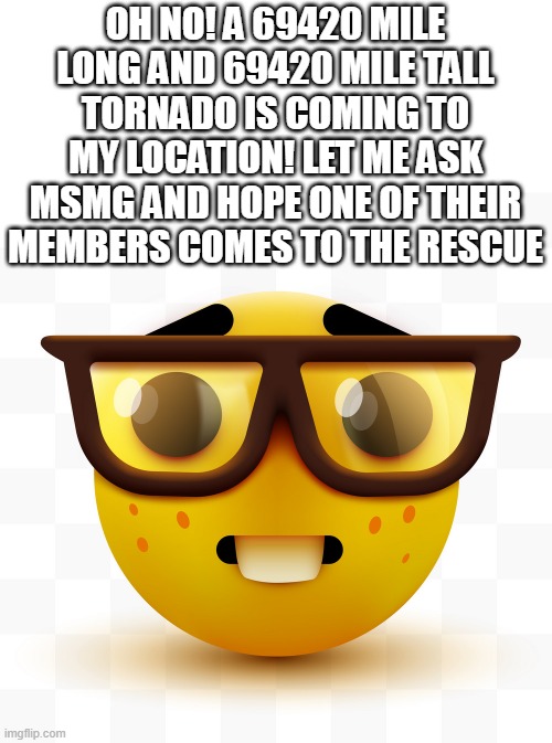 Will you hold me tight and not let go? | OH NO! A 69420 MILE LONG AND 69420 MILE TALL TORNADO IS COMING TO MY LOCATION! LET ME ASK MSMG AND HOPE ONE OF THEIR MEMBERS COMES TO THE RESCUE | image tagged in nerd emoji | made w/ Imgflip meme maker